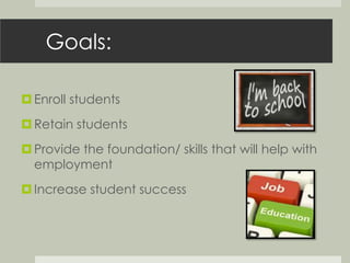 Goals: 
 Enroll students 
 Retain students 
 Provide the foundation/ skills that will help with 
employment 
 Increase student success 
 