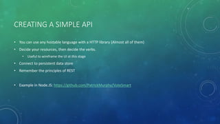 CREATING A SIMPLE API
• You can use any hostable language with a HTTP library (Almost all of them)
• Decide your resources, then decide the verbs.
• Useful to wireframe the UI at this stage
• Connect to persistent data store
• Remember the principles of REST
• Example in Node.JS: https://github.com/PatrickMurphy/VoteSmart
 