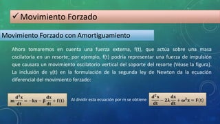 Movimiento Forzado
Movimiento Forzado con Amortiguamiento
Ahora tomaremos en cuenta una fuerza externa, f(t), que actúa sobre una masa
oscilatoria en un resorte; por ejemplo, f(t) podría representar una fuerza de impulsión
que causara un movimiento oscilatorio vertical del soporte del resorte (Véase la figura).
La inclusión de y(t) en la formulación de la segunda ley de Newton da la ecuación
diferencial del movimiento forzado:
Al dividir esta ecuación por m se obtiene
 
