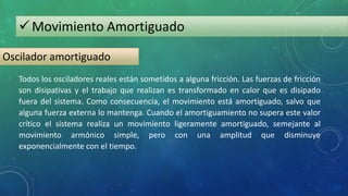Movimiento Amortiguado
Oscilador amortiguado
Todos los osciladores reales están sometidos a alguna fricción. Las fuerzas de fricción
son disipativas y el trabajo que realizan es transformado en calor que es disipado
fuera del sistema. Como consecuencia, el movimiento está amortiguado, salvo que
alguna fuerza externa lo mantenga. Cuando el amortiguamiento no supera este valor
crítico el sistema realiza un movimiento ligeramente amortiguado, semejante al
movimiento armónico simple, pero con una amplitud que disminuye
exponencialmente con el tiempo.
 