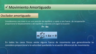 Movimiento Amortiguado
Oscilador amortiguado
En todos los casos físicos existe alguna fuerza de rozamiento que generalmente se
considera proporcional a la velocidad quedando la ecuación diferencial de movimiento
Consideremos una masa m en una posición de equilibrio y sujeta a una fuerza de recuperación
proporcional al desplazamiento x del equilibrio y opuesta a él según la ecuación
F= -kx
 
