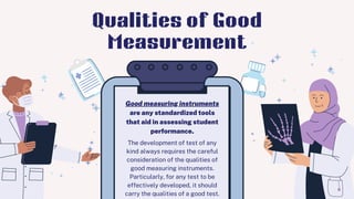 The development of test of any
kind always requires the careful
consideration of the qualities of
good measuring instruments.
Particularly, for any test to be
effectively developed, it should
carry the qualities of a good test.
Good measuring instruments
are any standardized tools
that aid in assessing student
performance.
Qualities of Good
Measurement
 