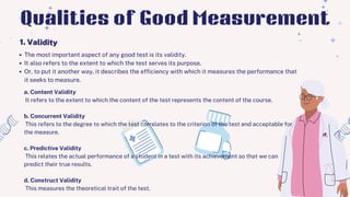 The most important aspect of any good test is its validity.
It also refers to the extent to which the test serves its purpose.
Or, to put it another way, it describes the efficiency with which it measures the performance that
it seeks to measure.
1. Validity
Qualities of Good Measurement
a. Content Validity
It refers to the extent to which the content of the test represents the content of the course.
b. Concurrent Validity
This refers to the degree to which the test correlates to the criterion of the test and acceptable for
the measure.
c. Predictive Validity
This relates the actual performance of a student in a test with its achievement so that we can
predict their true results.
d. Construct Validity
This measures the theoretical trait of the test.
 
