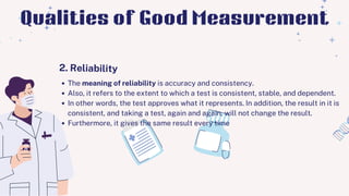 The meaning of reliability is accuracy and consistency.
Also, it refers to the extent to which a test is consistent, stable, and dependent.
In other words, the test approves what it represents. In addition, the result in it is
consistent, and taking a test, again and again, will not change the result.
Furthermore, it gives the same result every time
2. Reliability
Qualities of Good Measurement
 