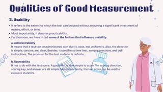 It refers to the extent to which the test can be used without requiring a significant investment of
money, effort, or time.
Most importantly, it denotes practicability.
Furthermore, we have listed some of the factors that influence usability:
3. Usability
Qualities of Good Measurement
a. Administrability
It means that a test can be administered with clarity, ease, and uniformity. Also, the direction
is simple, concise, and clear. Besides, it specifies a time limit, sample questions, and ordi
instructions. The provision for the test material is definite.
b. Scoreability
It has to do with the test score. A good test is also simple to score The scoring direction,
scoring key, and answer are all simple. Most importantly, the test score can be used to
evaluate students.
 