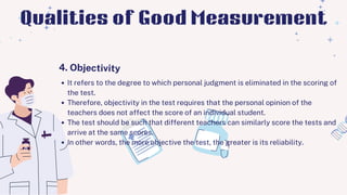 It refers to the degree to which personal judgment is eliminated in the scoring of
the test.
Therefore, objectivity in the test requires that the personal opinion of the
teachers does not affect the score of an individual student.
The test should be such that different teachers can similarly score the tests and
arrive at the same scores.
In other words, the more objective the test, the greater is its reliability.
4. Objectivity
Qualities of Good Measurement
 