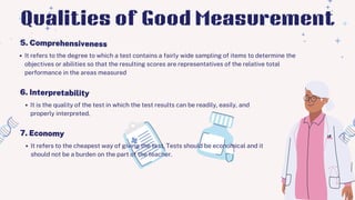 It refers to the degree to which a test contains a fairly wide sampling of items to determine the
objectives or abilities so that the resulting scores are representatives of the relative total
performance in the areas measured
5. Comprehensiveness
Qualities of Good Measurement
6. Interpretability
It is the quality of the test in which the test results can be readily, easily, and
properly interpreted.
7. Economy
It refers to the cheapest way of giving the test. Tests should be economical and it
should not be a burden on the part of the teacher.
 