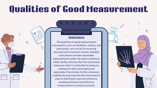 The qualities of good measurement
instruments, such as reliability, validity, and
practicality, are crucial for ensuring
accurate and consistent results. Reliable
instruments provide repeatable
measurements under the same conditions,
while validity ensures that the instrument
measures what it is intended to measure,
making the data meaningful and
applicable. Practicality further enhances
usability by ensuring that the instrument is
easy to administer and cost-effective,
enabling efficient and effective
measurement in various contexts.
Importance
Qualities of Good Measurement
 