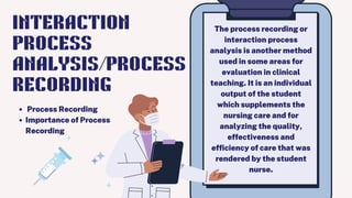 The process recording or
interaction process
analysis is another method
used in some areas for
evaluation in clinical
teaching. It is an individual
output of the student
which supplements the
nursing care and for
analyzing the quality,
effectiveness and
efficiency of care that was
rendered by the student
nurse.
Process Recording
Importance of Process
Recording
INTERACTION
PROCESS
ANALYSIS/PROCESS
RECORDING
 