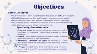Within 40 minutes of active student-teacher discussion, the BSN Level 1 students
will be able to demonstrate their ability to apply assessment and evaluation
methodologies, including client learning assessments, evaluation methods,
measurement qualities, and interaction process analysis, as effective learning
tools in both classroom and clinical nursing contexts.
1.Define and explain the concept of learning assessment and its
significance in evaluating student/client progress in nursing
education.
2.Evaluate a health education plan by utilizing the different evaluation
methods and qualities of good measurement.
3.Differentiate, Determine, and apply the Qualities of a Good
Measurement Instruments and its significance in assessing students’
performance
4. Analyze recorded nurse-client interactions using interaction
process analysis to identify communication techniques and areas for
improvement.
General Objectives
Specifically, the students can:
Objectives
 