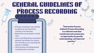 Process recording is one method
by which we can record the
content of an interview.
Record the conversation's verbal
time.
Use a recording device and obtain
patients' permission for using it,
this will help you in reviewing the
session if needed.
Each process recording should
conclude with a summary.
GENERAL GUIDELINES OF
PROCESS RECORDING
"Interaction Process
Analysis/Process Recording
is a reflective tool that
transforms each session into
an opportunity for growth,
understanding, and improved
practice."
 