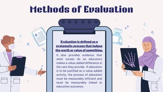 It also provides evidence that
what nurses do as educators
makes a value-added difference in
the care they provide. If education
is to be justified as a value-added
activity, the process of education
must be measurably efficient and
must be measurably linked to
education outcomes.
Evaluation is defined as a
systematic process that judges
the worth or value of something.
Methods of Evaluation
 
