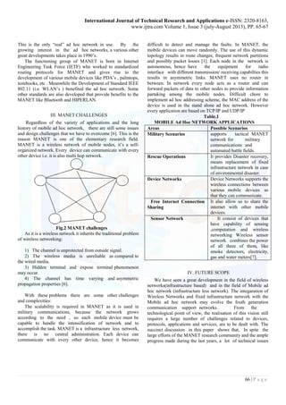 International Journal of Technical Research and Applications e-ISSN: 2320-8163, 
www.ijtra.com Volume 1, Issue 3 (july-August 2013), PP. 65-67 
66 | P a g e 
This is the only “real” ad hoc network in use. By the growing interest in the ad hoc networks, a various other great developments takes place in 1990’s. 
The functioning group of MANET is born in Internet Engineering Task Force (IETF) who worked to standardized routing protocols for MANET and gives rise to the development of various mobile devices like PDA’s , palmtops, notebooks, etc . Meanwhile the Development of Standard IEEE 802.11 (i.e. WLAN’s ) benefited the ad hoc network. Some other standards are also developed that provide benefits to the MANET like Bluetooth and HIPERLAN. 
III. MANET CHALLENGES 
Regardless of the variety of applications and the long history of mobile ad hoc network, there are still some issues and design challenges that we have to overcome [6]. This is the reason MANET is one of the elementary research field. MANET is a wireless network of mobile nodes, it’s a self- organized network. Every device can communicate with every other device i.e. it is also multi hop network. 
Fig.2 MANET challenges 
As it is a wireless network it inherits the traditional problem of wireless networking: 
1) The channel is unprotected from outside signal. 
2) The wireless media is unreliable as compared to the wired media. 
3) Hidden terminal and expose terminal phenomenon may occur. 
4) The channel has time varying and asymmetric propagation properties [6]. 
With these problems there are some other challenges and complexities: 
The scalability is required in MANET as it is used in military communications, because the network grows according to the need , so each mobile device must be capable to handle the intensification of network and to accomplish the task. MANET is a infrastructure less network, there is no central administration. Each device can communicate with every other device, hence it becomes difficult to detect and manage the faults. In MANET, the mobile devices can move randomly. The use of this dynamic topology results in route changes, frequent network partitions and possibly packet losses [1]. Each node in the network is autonomous, hence have the equipment for radio interface with different transmission/ receiving capabilties this results in asymmetric links. MANET uses no router in between. In network every node acts as a router and can forward packets of data to other nodes to provide information partaking among the mobile nodes. Difficult chore to implement ad hoc addressing scheme, the MAC address of the device is used in the stand alone ad hoc network. However every application are based on TCP/IP and UDP/IP 
Table.1 
MOBILE Ad Hoc NETWORK APPLICATIONS 
Areas 
Possible Scenarios 
Military Scenarios 
supports tactical MANET network for military communications and automated battle fields. 
Rescue Operations 
It provides Disaster recovery, means replacement of fixed infrastructure network in case of environmental disaster. 
Device Networks 
Device Networks supports the wireless connections between various mobile devices so that they can communicate. 
Free Internet Connection 
Sharing 
It also allow us to share the internet with other mobile devices. 
Sensor Network 
It consist of devices that have capability of sensing ,computation and wireless networking Wireless sensor network combines the power of all three of them, like smoke detectors, electricity, gas and water meters[7]. 
IV. FUTURE SCOPE 
We have seen a great development in the field of wireless networks(infrastructure based) and in the field of Mobile ad hoc network (infrastructure less network). The integaration of Wireless Networks and fixed infrastructure network with the Mobile ad hoc network may evolve the fouth generation communication support networks. From the technological point of view, the realisation of this vision still requires a large number of challenges related to devices, protocols, applications and services, are to be dealt with. The succinct discussion in this paper shows that, In spite the large efforts of the MANET research community and the ample progress made during the last years, a lot of technical issues  