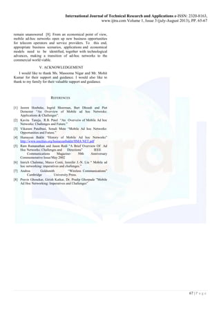 International Journal of Technical Research and Applications e-ISSN: 2320-8163, 
www.ijtra.com Volume 1, Issue 3 (july-August 2013), PP. 65-67 
67 | P a g e 
remain unanswered [8]. From an economical point of view, mobile ad-hoc networks open up new business opportunities for telecom operators and service providers. To this end, appropriate business scenarios, applications and economical models need to be identified, together with technological advances, making a transition of ad-hoc networks to the commercial world viable. 
V. ACKNOWLEDGEMENT 
I would like to thank Ms. Masooma Nigar and Mr. Mohit Kumar for their support and guidance. I would also like to thank to my family for their valuable support and guidance. 
REFERENCES 
[1] Jeoren Hoebeke, Ingrid Moerman, Bart Dhoedt and Piet Demester “An Overview of Mobile ad hoc Netwroks: Applications & Challenges”. 
[2] Kavita Taneja, R.B. Patel “An Overveiw of Mobile Ad hoc Networks: Challenges and Future.” 
[3] Vikaram Patalbasi, Sonali Mote “Mobile Ad hoc Networks: Opportunities and Future.” 
[4] Humayun Bakht “History of Mobile Ad hoc Networks” http://www.oocities.org/humayunbakht/HMA NET.pdf 
[5] Ram Ramanathan and Jason Redi “A Brief Overview Of Ad Hoc Networks: Challenges and Directions” IEEE Communications Magazine- 50th Anniversary Commemorative Issue/May 2002 
[6] Imrich Chalmtac, Marco Conti, Jennifer J.-N. Liu “ Mobile ad hoc networking: imperatives and challenges.” 
[7] Andrea Goldsmith “Wireless Communications” Cambridge University Press. 
[8] Pravin Ghosekar, Girish Katkar, Dr. Pradip Ghorpade ”Mobile Ad Hoc Networking: Imperatives and Challenges” 