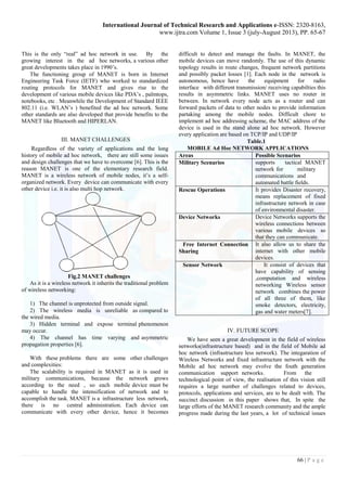 International Journal of Technical Research and Applications e-ISSN: 2320-8163, 
www.ijtra.com Volume 1, Issue 3 (july-August 2013), PP. 65-67 
66 | P a g e 
This is the only “real” ad hoc network in use. By the growing interest in the ad hoc networks, a various other great developments takes place in 1990’s. 
The functioning group of MANET is born in Internet Engineering Task Force (IETF) who worked to standardized routing protocols for MANET and gives rise to the development of various mobile devices like PDA’s , palmtops, notebooks, etc . Meanwhile the Development of Standard IEEE 802.11 (i.e. WLAN’s ) benefited the ad hoc network. Some other standards are also developed that provide benefits to the MANET like Bluetooth and HIPERLAN. 
III. MANET CHALLENGES 
Regardless of the variety of applications and the long history of mobile ad hoc network, there are still some issues and design challenges that we have to overcome [6]. This is the reason MANET is one of the elementary research field. MANET is a wireless network of mobile nodes, it’s a self- organized network. Every device can communicate with every other device i.e. it is also multi hop network. 
Fig.2 MANET challenges 
As it is a wireless network it inherits the traditional problem of wireless networking: 
1) The channel is unprotected from outside signal. 
2) The wireless media is unreliable as compared to the wired media. 
3) Hidden terminal and expose terminal phenomenon may occur. 
4) The channel has time varying and asymmetric propagation properties [6]. 
With these problems there are some other challenges and complexities: 
The scalability is required in MANET as it is used in military communications, because the network grows according to the need , so each mobile device must be capable to handle the intensification of network and to accomplish the task. MANET is a infrastructure less network, there is no central administration. Each device can communicate with every other device, hence it becomes difficult to detect and manage the faults. In MANET, the mobile devices can move randomly. The use of this dynamic topology results in route changes, frequent network partitions and possibly packet losses [1]. Each node in the network is autonomous, hence have the equipment for radio interface with different transmission/ receiving capabilties this results in asymmetric links. MANET uses no router in between. In network every node acts as a router and can forward packets of data to other nodes to provide information partaking among the mobile nodes. Difficult chore to implement ad hoc addressing scheme, the MAC address of the device is used in the stand alone ad hoc network. However every application are based on TCP/IP and UDP/IP 
Table.1 
MOBILE Ad Hoc NETWORK APPLICATIONS 
Areas 
Possible Scenarios 
Military Scenarios 
supports tactical MANET network for military communications and automated battle fields. 
Rescue Operations 
It provides Disaster recovery, means replacement of fixed infrastructure network in case of environmental disaster. 
Device Networks 
Device Networks supports the wireless connections between various mobile devices so that they can communicate. 
Free Internet Connection 
Sharing 
It also allow us to share the internet with other mobile devices. 
Sensor Network 
It consist of devices that have capability of sensing ,computation and wireless networking Wireless sensor network combines the power of all three of them, like smoke detectors, electricity, gas and water meters[7]. 
IV. FUTURE SCOPE 
We have seen a great development in the field of wireless networks(infrastructure based) and in the field of Mobile ad hoc network (infrastructure less network). The integaration of Wireless Networks and fixed infrastructure network with the Mobile ad hoc network may evolve the fouth generation communication support networks. From the technological point of view, the realisation of this vision still requires a large number of challenges related to devices, protocols, applications and services, are to be dealt with. The succinct discussion in this paper shows that, In spite the large efforts of the MANET research community and the ample progress made during the last years, a lot of technical issues  