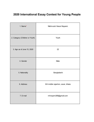 2020 International Essay Contest for Young People
1. Name* Mahmudul Hasan Nayeem
2. Category (Children or Youth) Youth
3. Age as of June 15, 2020 22
4. Gender Male
5. Nationality Bangladeshi
6. Address 8/4 middle rajashon, savar, dhaka
7. E-mail mhnayem289@gmail.com
 