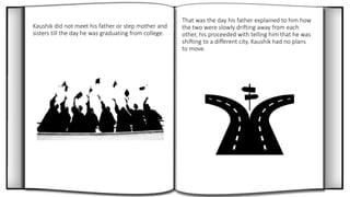 Kaushik did not meet his father or step mother and
sisters till the day he was graduating from college.
That was the day his father explained to him how
the two were slowly drifting away from each
other, his proceeded with telling him that he was
shifting to a different city. Kaushik had no plans
to move.
 