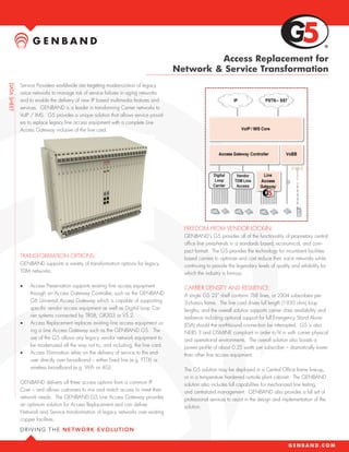 Access Replacement for
                                                                        Network & Service Transformation
Service Providers worldwide are targeting modernization of legacy
voice networks to manage risk of service failures in aging networks
and to enable the delivery of new IP based multimedia features and
services. GENBAND is a leader in transforming Carrier networks to
VoIP / IMS. G5 provides a unique solution that allows service provid-
ers to replace legacy line access equipment with a complete Line
Access Gateway inclusive of the line card.




                                                                          FREEDOM FROM VENDOR LOCK-IN:
                                                                          GENBAND’s G5 provides all of the functionality of proprietary central
                                                                          office line peripherals in a standards based, economical, and com-
                                                                          pact format. The G5 provides the technology for incumbent facilities-
TRANSFORMATION OPTIONS:                                                   based carriers to optimize and cost reduce their voice networks while
GENBAND supports a variety of transformation options for legacy           continuing to provide the legendary levels of quality and reliability for
TDM networks:                                                             which the industry is famous.

•	   Access Preservation supports existing line access equipment          CARRIER DENSITY AND RESILIENCE:
     through an Access Gateway Controller, such as the GENBAND            A single G5 23” shelf contains 768 lines, or 2304 subscribers per
     G6 Universal Access Gateway which is capable of supporting           3-chassis frame. The line card drives full length (1930 ohm) loop
     specific vendor access equipment as well as Digital Loop Car-        lengths, and the overall solution supports carrier class availability and
     rier systems connected by TR08, GR303 or V5.2.                       resilience including optional support for full Emergency Stand Alone
•	   Access Replacement replaces existing line access equipment us-       (ESA) should the northbound connection be interrupted. G5 is also
     ing a Line Access Gateway such as the GENBAND G5. The                NEBS 3 and OSMINE compliant in order to fit in with carrier physical
     use of the G5 allows any legacy vendor network equipment to          and operational environments. The overall solution also boasts a
     be modernized all the way out to, and including, the line card.      power profile of about 0.25 watts per subscriber – dramatically lower
•	   Access Elimination relies on the delivery of service to the end-     than other line access equipment.
     user directly over broadband – either fixed line (e.g. FTTX) or
     wireless broadband (e.g. WiFi or 4G).                                The G5 solution may be deployed in a Central Office frame line-up,
                                                                          or in a temperature hardened outside plant cabinet. The GENBAND
GENBAND delivers all three access options from a common IP                solution also includes full capabilities for mechanized line testing,
Core – and allows customers to mix and match access to meet their         and centralized management. GENBAND also provides a full set of
network needs. The GENBAND G5 Line Access Gateway provides                professional services to assist in the design and implementation of the
an optimum solution for Access Replacement and can deliver                solution.
Network and Service transformation of legacy networks over existing
copper facilities.
 