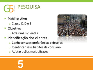 PESQUISA
 Público Alvo
      Classe C, D e E
 Objetivo
      Atrair mais clientes
 Identificação dos clientes
      Conhecer suas preferências e desejos
      Identificar seus hábitos de consumo
      Adotar ações mais eficazes
 