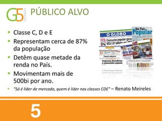 PÚBLICO ALVO
 Classe C, D e E
 Representam cerca de 87%
  da população
 Detêm quase metade da
  renda no País.
 Movimentam mais de
  500bi por ano.
 “Só é líder de mercado, quem é líder nas classes CDE” – Renato Meireles
 