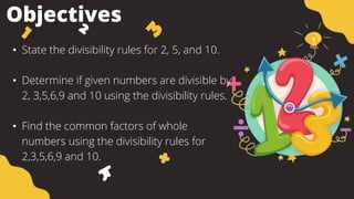 Objectives
• State the divisibility rules for 2, 5, and 10.
• Determine if given numbers are divisible by
2, 3,5,6,9 and 10 using the divisibility rules.
• Find the common factors of whole
numbers using the divisibility rules for
2,3,5,6,9 and 10.
 