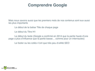 Comprendre Google
Mais nous savons aussi que les premiers mots de nos contenus sont eux aussi
les plus importants
Le début de la balise Title de chaque page
Le début du Titre H1
Le début du texte (Google a conﬁrmé en 2014 que la partie haute d’une
page a plus d’inﬂuence que la partie basse… comme pour un internautes)
Le footer ou les cotés n’ont que très peu d’utilité SEO
 