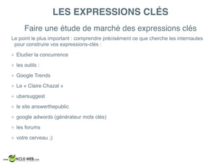 LES EXPRESSIONS CLÉS
Le point le plus important : comprendre précisément ce que cherche les internautes
pour construire vos expressions-clés :
Etudier la concurrence
les outils :
Google Trends
Le « Claire Chazal »
ubersuggest
le site answerthepublic
google adwords (générateur mots clés)
les forums
votre cerveau ;)
Faire une étude de marché des expressions clés
 
