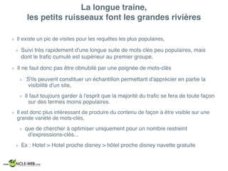 La longue traine,  
les petits ruisseaux font les grandes rivières
Il existe un pic de visites pour les requêtes les plus populaires,
Suivi très rapidement d'une longue suite de mots clés peu populaires, mais
dont le traﬁc cumulé est supérieur au premier groupe.
Il ne faut donc pas être obnubilé par une poignée de mots-clés
S'ils peuvent constituer un échantillon permettant d'apprécier en partie la
visibilité d'un site,
Il faut toujours garder à l'esprit que la majorité du traﬁc se fera de toute façon
sur des termes moins populaires.
Il est donc plus intéressant de produire du contenu de façon à être visible sur une
grande variété de mots-clés,
que de chercher à optimiser uniquement pour un nombre restreint
d’expressions-clés...
Ex : Hotel > Hotel proche disney > hôtel proche disney navette gratuite
 