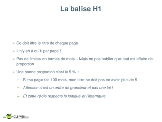 La balise H1
Ce doit être le titre de chaque page
Il n’y en a qu’1 par page !
Pas de limites en termes de mots... Mais ne pas oublier que tout est affaire de
proportion
Une bonne proportion c’est le 5 % :
– Si ma page fait 100 mots, mon titre ne doit pas en avoir plus de 5
– Attention c’est un ordre de grandeur et pas une loi !
– Et cette règle respecte la logique et l’internaute
 