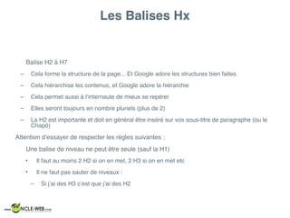 Les Balises Hx
Balise H2 à H7
– Cela forme la structure de la page... Et Google adore les structures bien faites
– Cela hiérarchise les contenus, et Google adore la hiérarchie
– Cela permet aussi à l’internaute de mieux se repérer
– Elles seront toujours en nombre pluriels (plus de 2)
– La H2 est importante et doit en général être inséré sur vos sous-titre de paragraphe (ou le
Chapô)
Attention d’essayer de respecter les règles suivantes :
Une balise de niveau ne peut être seule (sauf la H1)
• Il faut au moins 2 H2 si on en met, 2 H3 si on en met etc
• Il ne faut pas sauter de niveaux :
– Si j’ai des H3 c’est que j’ai des H2
 