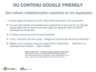 Des balises métadescription explicites et non dupliquées
! Chaque page doit disposer de SA balise Meta description (140 caractères)
! Ce sont des balises primordiales pour augmenter le taux de clic sur Google
puisqu’elles sont le résumé de votre page qui apparaît dans les SERP
(résultats de recherche)
! A utiliser comme un outil de communication
! C’est l’accroche de votre page : rédigez les comme des annonces Adwords !
! Même si leur contenu n’est pas intégré dans l’algorithme Attention à la
duplication des balises… Signe Négatif
DU CONTENU GOOGLE FRIENDLY
 
