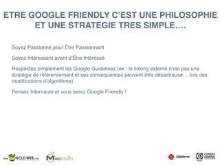 ETRE GOOGLE FRIENDLY C’EST UNE PHILOSOPHIE
ET UNE STRATEGIE TRES SIMPLE….
Soyez Passionné pour Être Passionnant
Soyez Intéressant avant d’Être Intéréssé
Respectez simplement les Google Guidelines (ex : le linking externe n’est pas une
stratégie de référencement et ses conséquences peuvent être désastreuse… lors des
modiﬁcations d’algorithme)
Pensez Internaute et vous serez Google Friendly !
 