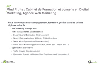 Nous intervenons en accompagnement, formation, gestion dans les univers
digitaux suivants :
Web Marketing Stratégie 360 °
Traﬁc Management & Développement
Search Engine Optimisation (Référencement)
Search Engine Advertising & Display (Publicité en ligne)
Social Média Optimisation (Réseaux sociaux)
Social Média Advertising (Facebook Ads, Twitter Ads, Linkedin Ads …)
Optimisation Conversion
Trafﬁc Analysis (Google Analytics)
Conversion Analysis (AB testing, User Expérience, Audit conversion…)
Mind Fruits : Cabinet de Formation et conseils en Digital
Marketing, Agence Web Marketing
 