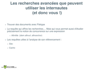 Les recherches avancées que peuvent
utiliser les internautes
(et donc vous !)
Trouver des documents avec Filetype
La requête qui afﬁne les recherches.... Mais qui vous permet aussi d’étudier
précisément la notion de concurrence sur une expression
Allintitle (idem allinurl, allinanchor)
Les requêtes utiles à l’analyse de son référencement :
Site:
Cache:
 