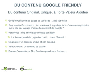 Du contenu Original, Unique, à Forte Valeur Ajoutée
DU CONTENU GOOGLE FRIENDLY
! Google Positionne les pages de votre site … pas votre site
! Pour un site E-commerce bien « référencé » quel est le % d’internaute qui rentre
sur le site par la page d’accueil en arrivant de Google ?
! Pertinence : Une Thématique unique par page
! La thématique de la page d’Accueil …. c’est l’Accueil !
! Originalité : Un contenu unique et non dupliqué
! Valeur Ajouté : Un contenu de qualité
! Pensez Conversion et Non Position quand vous écrivez….
 
