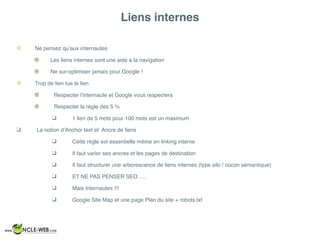 Liens internes
! Ne pensez qu’aux internautes
! Les liens internes sont une aide à la navigation
! Ne sur-optimiser jamais pour Google !
! Trop de lien tue le lien
! Respecter l’internaute et Google vous respectera
! Respecter la règle des 5 %
❑ 1 lien de 5 mots pour 100 mots est un maximum
❑ La notion d’Anchor text et Ancre de liens
❑ Cette règle est essentielle même en linking interne
❑ Il faut varier ses ancres et les pages de destination
❑ Il faut structurer une arborescence de liens internes (type silo / cocon sémantique)
❑ ET NE PAS PENSER SEO ….
❑ Mais Internautes !!!
❑ Google Site Map et une page Plan du site + robots.txt
 
