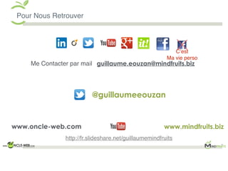 Pour Nous Retrouver
guillaume.eouzan@mindfruits.biz
www.mindfruits.biz
Me Contacter par mail
www.oncle-web.com
C’est
Ma vie perso
@guillaumeeouzan
http://fr.slideshare.net/guillaumemindfruits
 