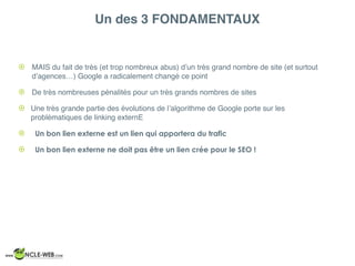 Un des 3 FONDAMENTAUX
! MAIS du fait de très (et trop nombreux abus) d’un très grand nombre de site (et surtout
d’agences…) Google a radicalement changé ce point
! De très nombreuses pénalités pour un très grands nombres de sites
! Une très grande partie des évolutions de l’algorithme de Google porte sur les
problématiques de linking externE
! Un bon lien externe est un lien qui apportera du trafic
! Un bon lien externe ne doit pas être un lien crée pour le SEO !
 