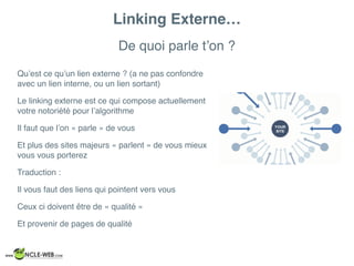 De quoi parle t’on ?
Linking Externe…
Qu’est ce qu’un lien externe ? (a ne pas confondre
avec un lien interne, ou un lien sortant)
Le linking externe est ce qui compose actuellement
votre notoriété pour l’algorithme
Il faut que l’on « parle » de vous
Et plus des sites majeurs « parlent » de vous mieux
vous vous porterez
Traduction :
Il vous faut des liens qui pointent vers vous
Ceux ci doivent être de « qualité »
Et provenir de pages de qualité
 
