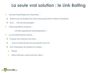 La seule vrai solution : le Link Baiting
! Les liens Social Media sont Essentiels….
! Surtout ceux de Google Plus (mais aussi quand même Twitter et Facebook)
! Et là …. Pas de triche possible….
! Faites d’excellents contenus....
Les liens apparaitront automatiquement….
! La vrai référencement naturel....
! Puisque mes contenus sont bons...
! … tout le monde fait des liens qui pointent vers moi
! D’où l’importance de produire du contenu :
❑ Textuel
❑ Video (interview, screen cast tuto, ﬂash..)
 