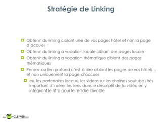 Stratégie de Linking
! Obtenir du linking ciblant une de vos pages hôtel et non la page
d’accueil
! Obtenir du linking a vocation locale ciblant des pages locale
! Obtenir du linking a vocation thématique ciblant des pages
thématiques
! Pensez au lien profond c’est à dire ciblant les pages de vos hôtels…
et non uniquement la page d’accueil
! ex. les partenaires locaux, les videos sur les chaines youtube (très
important d’insérer les liens dans le descriptif de la vidéo en y
intégrant le http pour le rendre clivable
 
