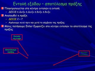 Εντολή εξόδου – αποτέλεσμα πράξης
Πληκτρολογείται στο κέντρο εντολών η εντολή
– ΔΕΙΞΕ ή Δείξε ή Δειξε ή δείξε ή δειξε
Ακολουθεί η πράξη
– ΔΕΙΞΕ 2 + 7
– Αφήνουμε κενό πριν και μετά το σύμβολο της πράξης
Μόλις πατήσουμε Enter Εμφανίζει στο κέντρο εντολών το αποτέλεσμα της
πράξης

       Εντολή
      της Logo




Αποτέλεσμα
  πράξης                                                   Κέντρο
                                                          εντολών
 
