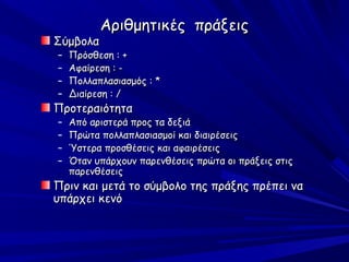 Αριθμητικές πράξεις
Σύμβολα
–   Πρόσθεση : +
–   Αφαίρεση : -
–   Πολλαπλασιασμός : *
–   Διαίρεση : /
Προτεραιότητα
–   Από αριστερά προς τα δεξιά
–   Πρώτα πολλαπλασιασμοί και διαιρέσεις
–   Ύστερα προσθέσεις και αφαιρέσεις
–   Όταν υπάρχουν παρενθέσεις πρώτα οι πράξεις στις
    παρενθέσεις
Πριν και μετά το σύμβολο της πράξης πρέπει να
υπάρχει κενό
 