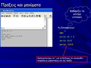 Πράξεις και μηνύματα
                                                    Καθαρίζει το
                                                       κέντρο
                                                      εντολών



                                        Ας δοκιμάσουμε:

                                         Σβε
                                         Δείξε 12 / 2
                                         Δείξε 12/2
                                         Δείξε “12/2




                  Χρησιμοποιούμε τα “ για να δείξουμε ότι ακολουθεί
                  έκφραση με χαρακτήρες και όχι πράξη
 
