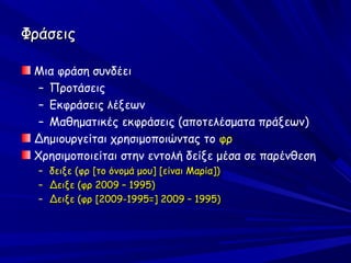 Φράσεις

 Μια φράση συνδέει
  – Προτάσεις
  – Εκφράσεις λέξεων
  – Μαθηματικές εκφράσεις (αποτελέσματα πράξεων)
 Δημιουργείται χρησιμοποιώντας το φρ
 Χρησιμοποιείται στην εντολή δείξε μέσα σε παρένθεση
  –   δειξε (φρ [το όνομά μου] [είναι Μαρία])
  –   Δειξε (φρ 2009 – 1995)
  –   Δειξε (φρ [2009-1995=] 2009 – 1995)
 