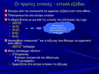 Οι πρώτες εντολές - εντολή εξόδου
Ζητούμε από τον υπολογιστή να εμφανίσει (εξάγει) κάτι στην οθόνη
Πληκτρολογείται στο κέντρο εντολών
Η οδηγία δίνεται με μια από τις εντολές του λεξιλογίου της Logo
 – ΔΕΙΞΕ
 – Δείξε                             Μπορούμε να
                                  χρησιμοποιήσουμε
 – Δειξε                          μικρά κεφαλαία με ή
 – δείξε                              χωρίς τόνο

 – δειξε
Ακολουθούν εισαγωγικά “ και η λέξη μας που θέλουμε να εμφανιστεί
στην οθόνη
 – ΔΕΙΞΕ “καλημέρα
Μόλις πατήσουμε «Enter»
 – Ο διερμηνέας
      ελέγχει συντακτικά την οδηγία μας
      Τη μεταφράζει
 – Εμφανίζεται στο κέντρο εντολών τη λέξη μας
 