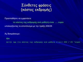 Σύνθετες φράσεις
                  (κόστος εκδρομής)

Προσπαθήστε να εμφανίσετε
        το κόστος της εκδρομής ανά μαθητή είναι …. ευρώ
υπολογίζοντας το αποτέλεσμα με την πράξη 200/25


Ας δοκιμάσουμε:

 Σβε
 Δείξε (φρ [το κόστος της εκδρομής ανά μαθητή είναι] 200 / 25 "ευρώ)
 