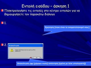 Εντολή εισόδου – άσκηση 1
Πληκτρολογήστε τις εντολές στο κέντρο εντολών για να
δημιουργήσετε τον παρακάτω διάλογο

1.
                                  Ερώτηση [ποιο είναι το ονοματεπώνυμό σου;]




2.




        Ανακοίνωση (φρ [χάρηκα πολύ] απάντηση [εμένα με λένε υπολογιστή])
 