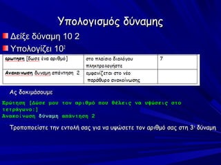 Υπολογισμός δύναμης
  Δείξε δύναμη 10 2
  Υπολογίζει 102



  Ας δοκιμάσουμε
Ερώτηση [Δώσε μου τον αριθμό που θέλεις να υψώσεις στο
τετράγωνο:]
Ανακοίνωση δύναμη απάντηση 2

  Τροποποείστε την εντολή σας για να υψώσετε τον αριθμό σας στη 3 η δύναμη
 