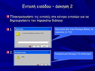Εντολή εισόδου – άσκηση 2

Πληκτρολογήστε τις εντολές στο κέντρο εντολών για να
δημιουργήσετε τον παρακάτω διάλογο

1.                            Ερώτηση [σε ποια δυναμη θέλεις να
                              υψώσεις το 10;]




2.                           Ανακοίνωση δύναμη 10 απάντηση
 